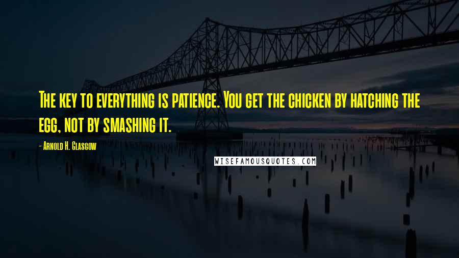 Arnold H. Glasgow Quotes: The key to everything is patience. You get the chicken by hatching the egg, not by smashing it.