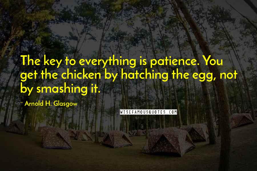 Arnold H. Glasgow Quotes: The key to everything is patience. You get the chicken by hatching the egg, not by smashing it.