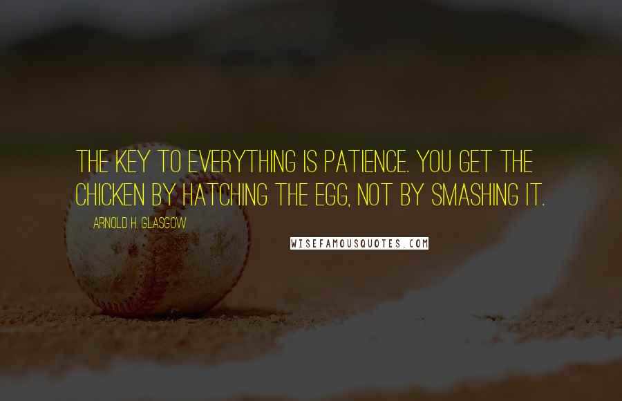 Arnold H. Glasgow Quotes: The key to everything is patience. You get the chicken by hatching the egg, not by smashing it.