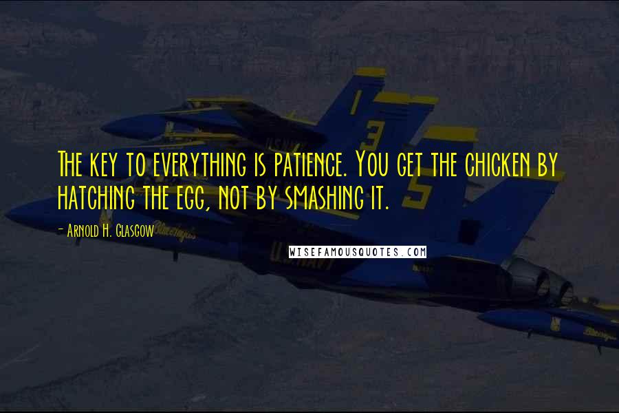 Arnold H. Glasgow Quotes: The key to everything is patience. You get the chicken by hatching the egg, not by smashing it.