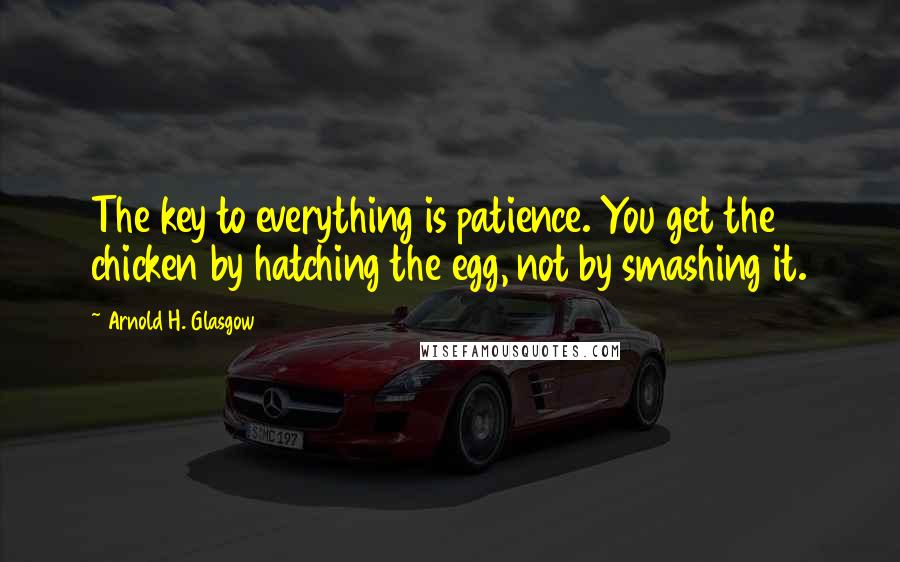 Arnold H. Glasgow Quotes: The key to everything is patience. You get the chicken by hatching the egg, not by smashing it.