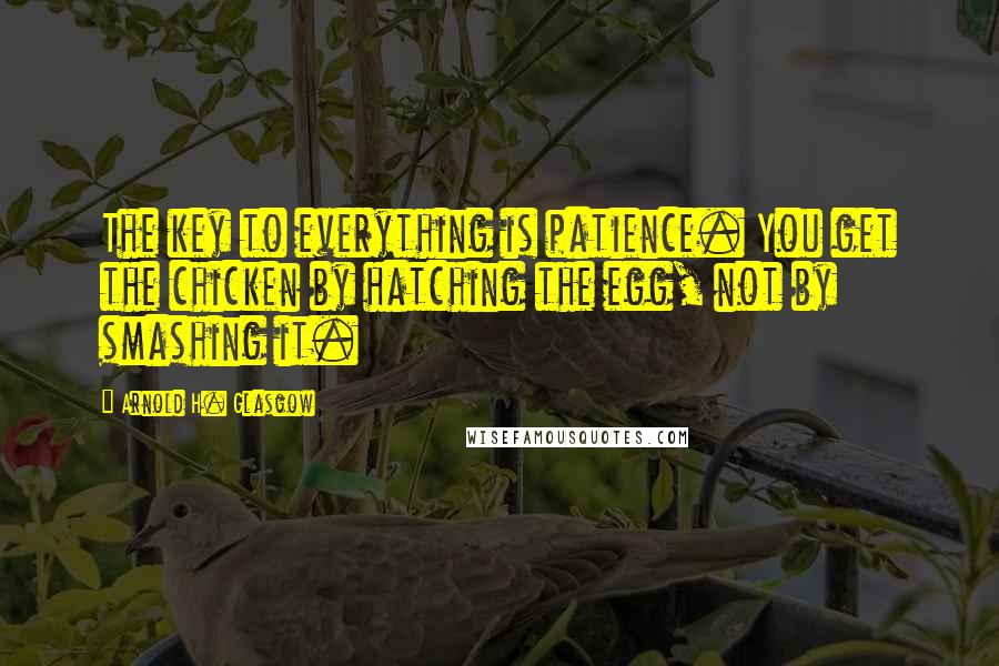 Arnold H. Glasgow Quotes: The key to everything is patience. You get the chicken by hatching the egg, not by smashing it.