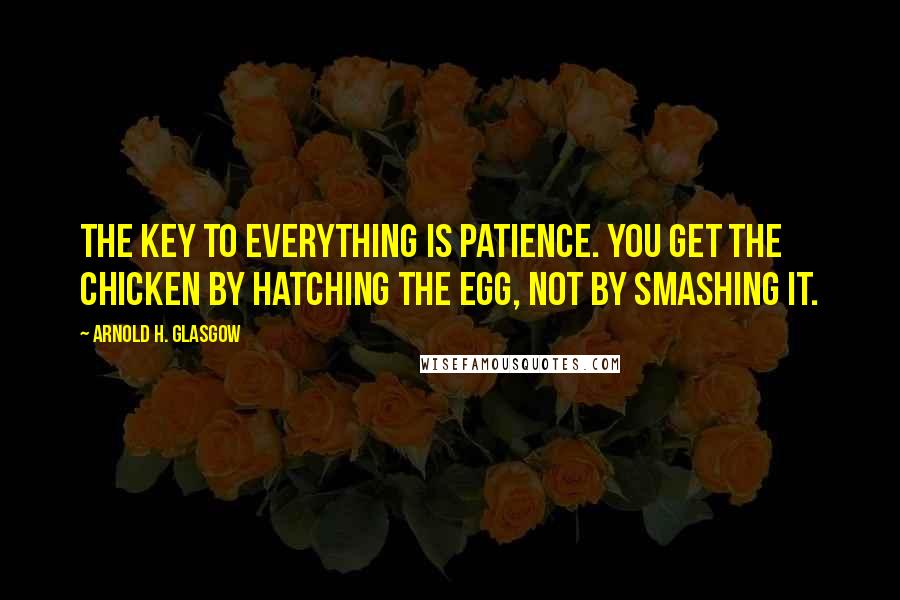 Arnold H. Glasgow Quotes: The key to everything is patience. You get the chicken by hatching the egg, not by smashing it.