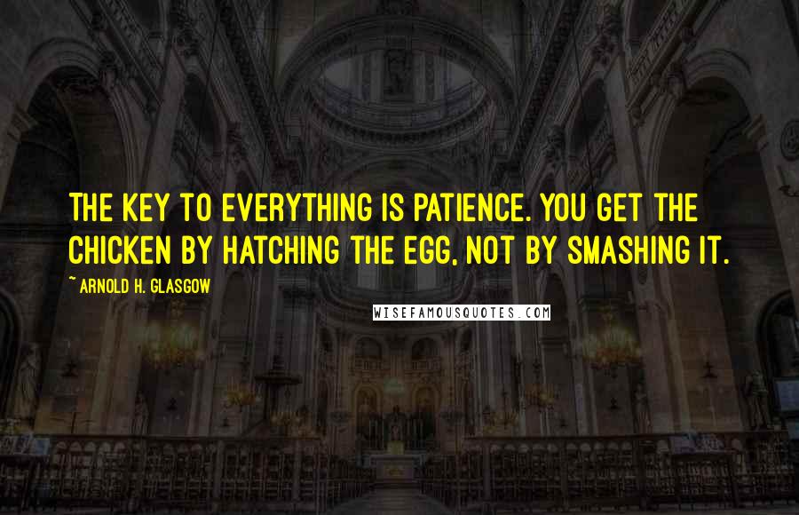 Arnold H. Glasgow Quotes: The key to everything is patience. You get the chicken by hatching the egg, not by smashing it.