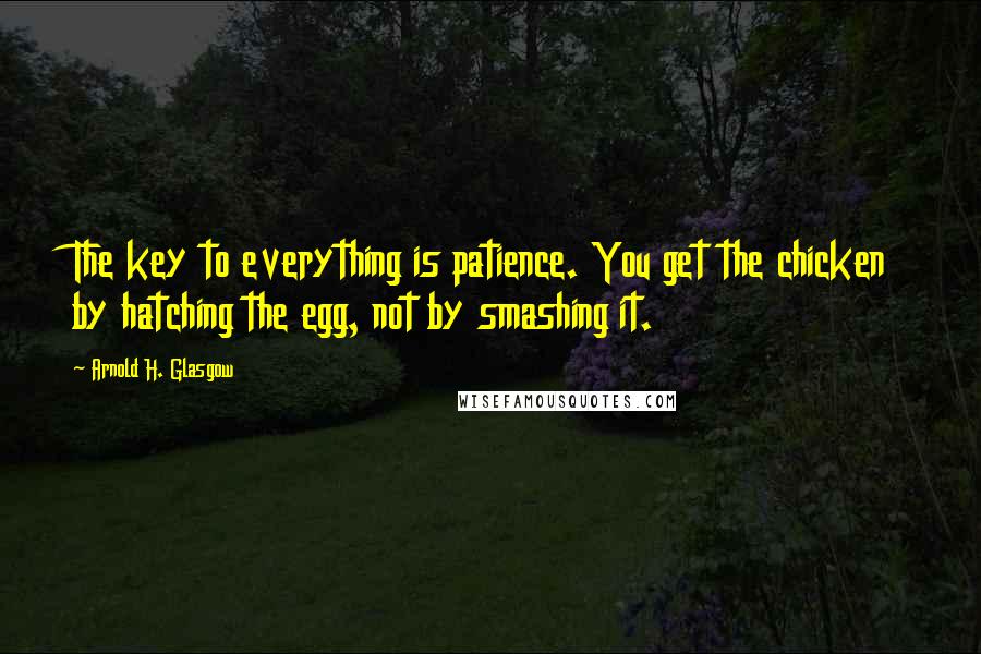 Arnold H. Glasgow Quotes: The key to everything is patience. You get the chicken by hatching the egg, not by smashing it.