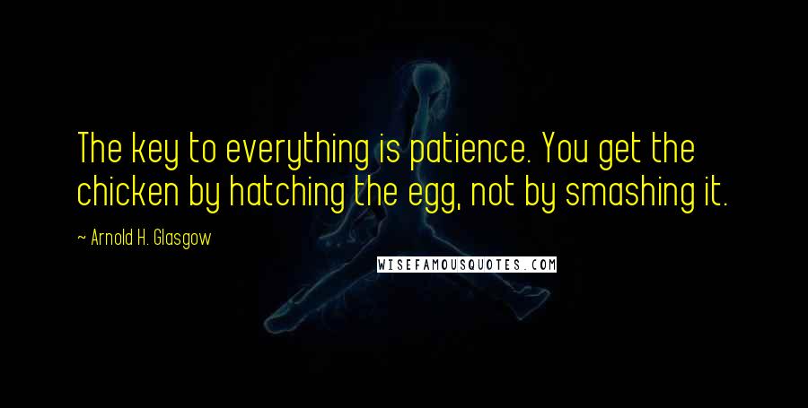 Arnold H. Glasgow Quotes: The key to everything is patience. You get the chicken by hatching the egg, not by smashing it.