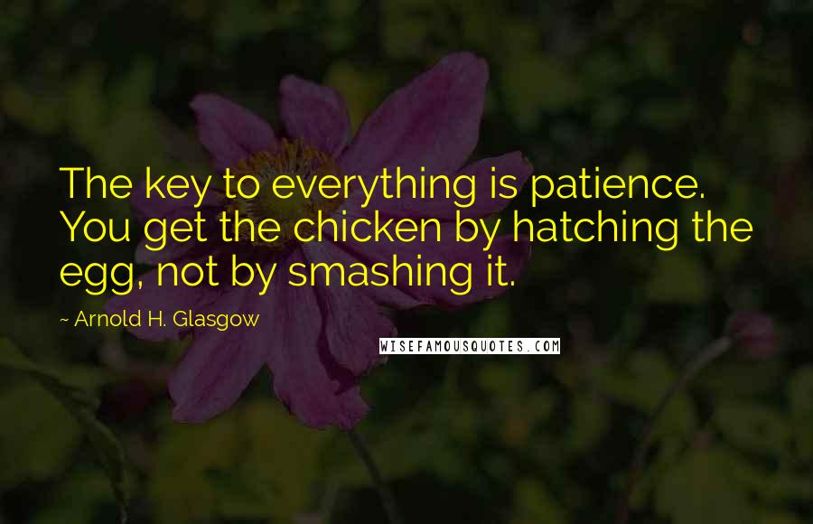 Arnold H. Glasgow Quotes: The key to everything is patience. You get the chicken by hatching the egg, not by smashing it.