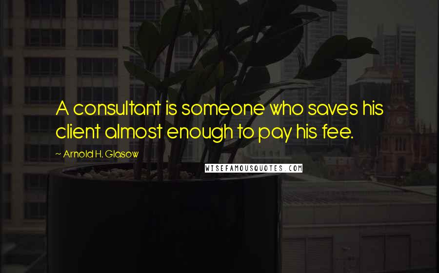 Arnold H. Glasow Quotes: A consultant is someone who saves his client almost enough to pay his fee.