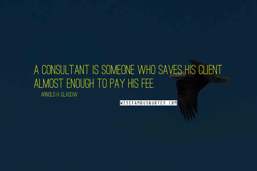 Arnold H. Glasow Quotes: A consultant is someone who saves his client almost enough to pay his fee.