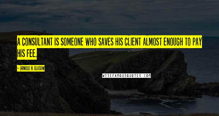 Arnold H. Glasow Quotes: A consultant is someone who saves his client almost enough to pay his fee.