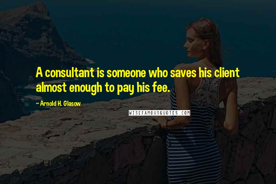 Arnold H. Glasow Quotes: A consultant is someone who saves his client almost enough to pay his fee.