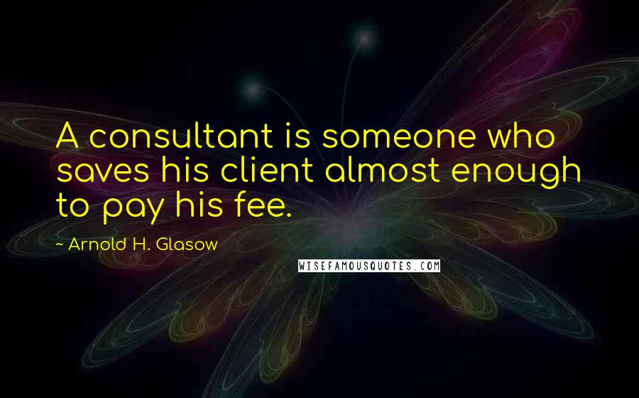 Arnold H. Glasow Quotes: A consultant is someone who saves his client almost enough to pay his fee.