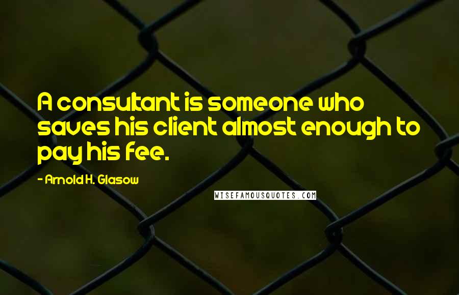 Arnold H. Glasow Quotes: A consultant is someone who saves his client almost enough to pay his fee.