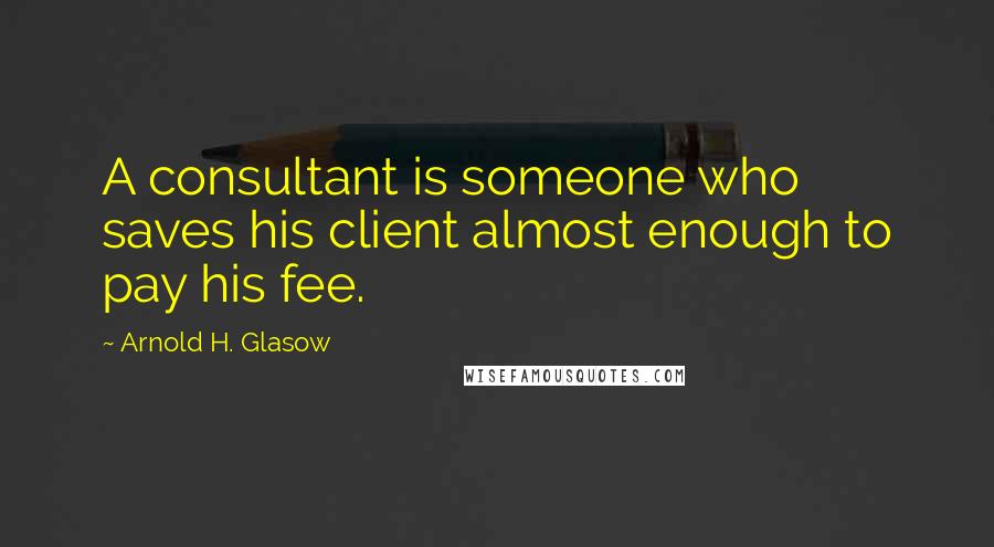 Arnold H. Glasow Quotes: A consultant is someone who saves his client almost enough to pay his fee.