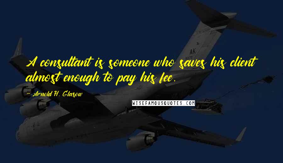 Arnold H. Glasow Quotes: A consultant is someone who saves his client almost enough to pay his fee.