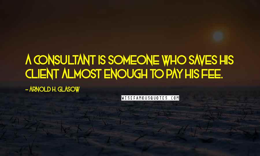 Arnold H. Glasow Quotes: A consultant is someone who saves his client almost enough to pay his fee.
