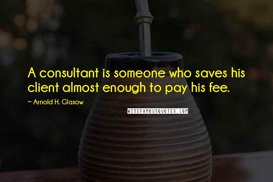 Arnold H. Glasow Quotes: A consultant is someone who saves his client almost enough to pay his fee.