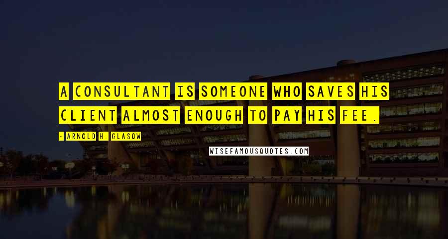 Arnold H. Glasow Quotes: A consultant is someone who saves his client almost enough to pay his fee.