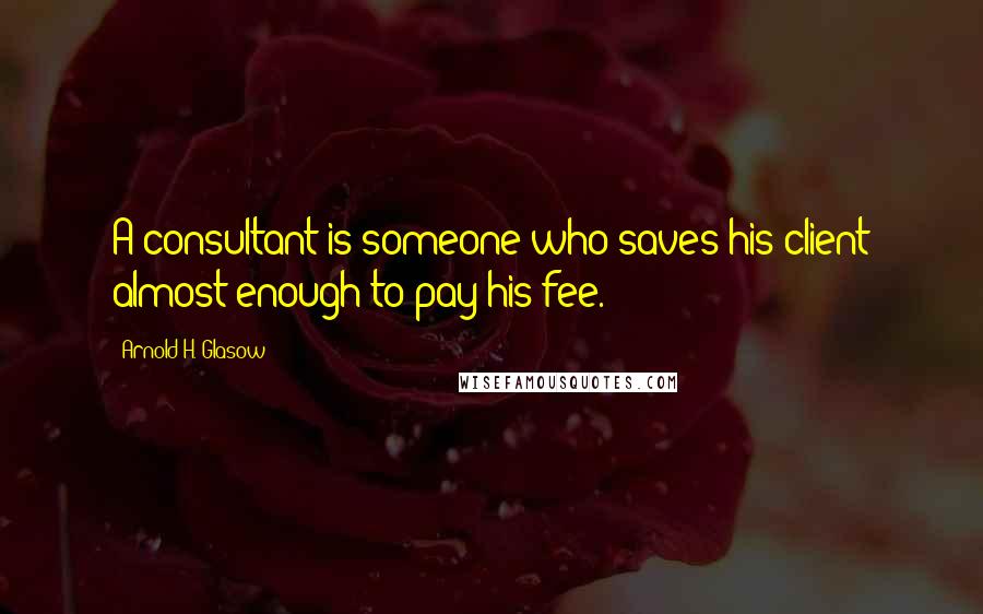 Arnold H. Glasow Quotes: A consultant is someone who saves his client almost enough to pay his fee.