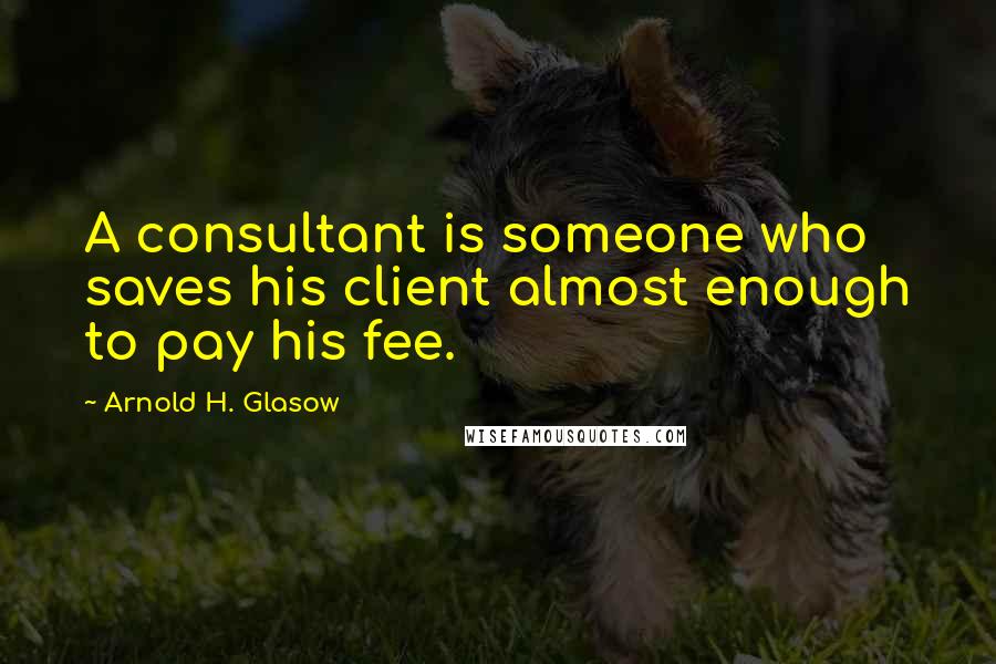 Arnold H. Glasow Quotes: A consultant is someone who saves his client almost enough to pay his fee.