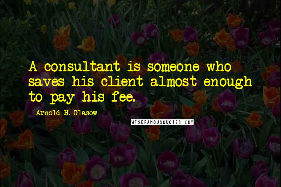 Arnold H. Glasow Quotes: A consultant is someone who saves his client almost enough to pay his fee.