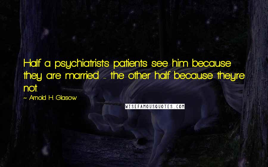 Arnold H. Glasow Quotes: Half a psychiatrist's patients see him because they are married - the other half because they're not.