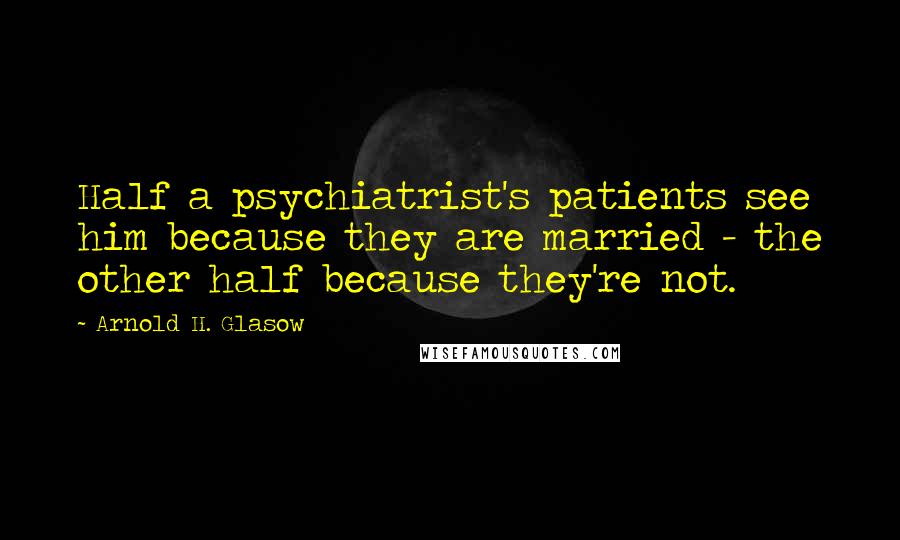 Arnold H. Glasow Quotes: Half a psychiatrist's patients see him because they are married - the other half because they're not.