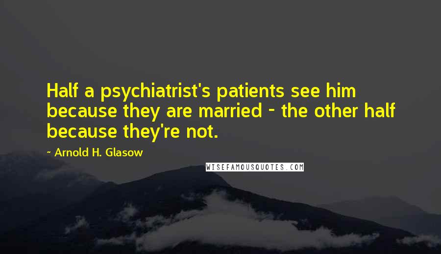 Arnold H. Glasow Quotes: Half a psychiatrist's patients see him because they are married - the other half because they're not.