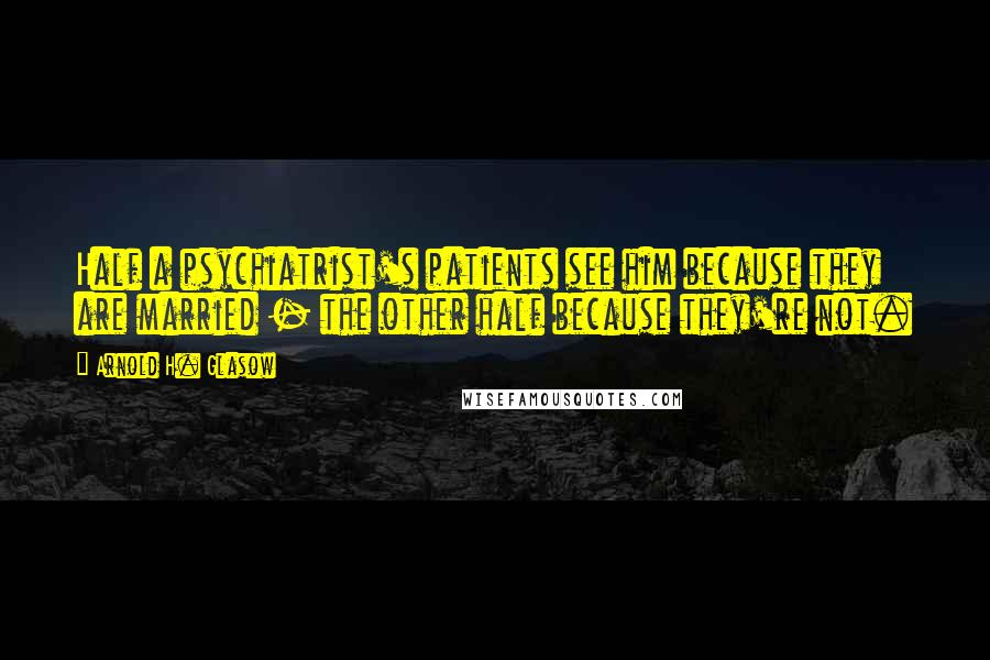 Arnold H. Glasow Quotes: Half a psychiatrist's patients see him because they are married - the other half because they're not.