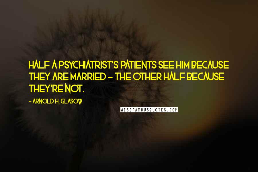 Arnold H. Glasow Quotes: Half a psychiatrist's patients see him because they are married - the other half because they're not.