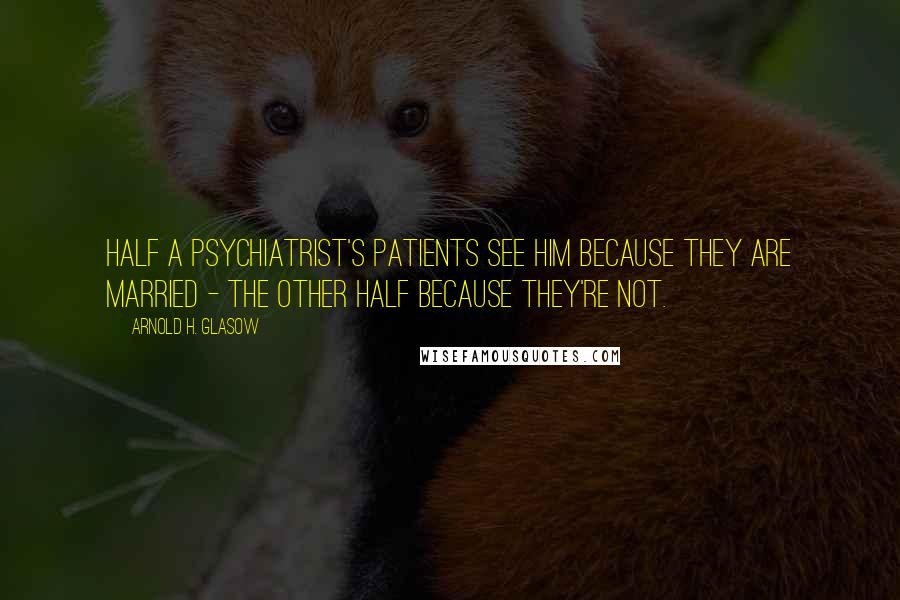 Arnold H. Glasow Quotes: Half a psychiatrist's patients see him because they are married - the other half because they're not.