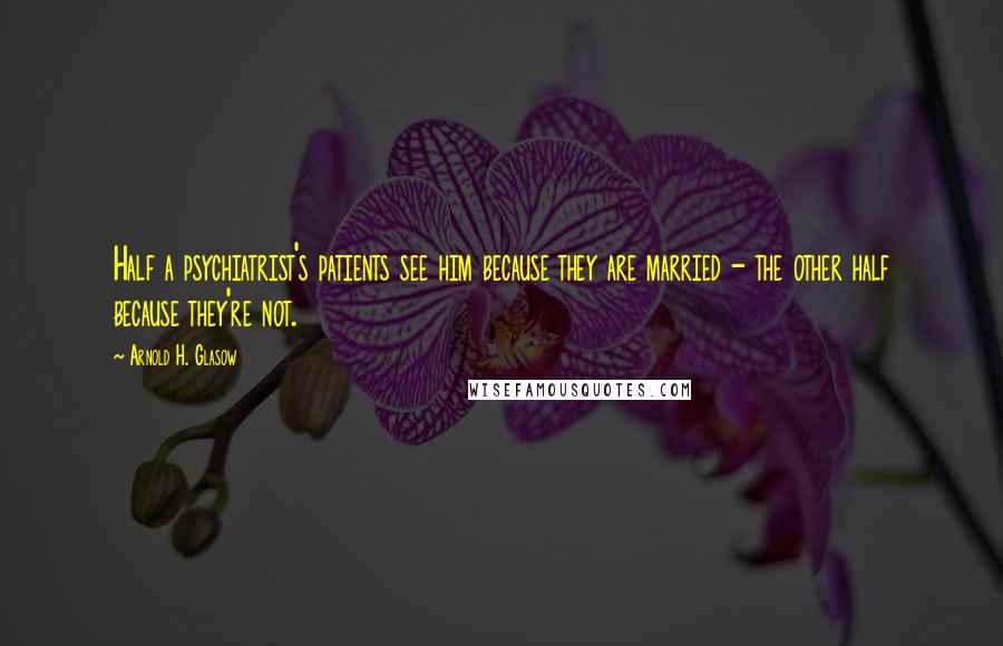 Arnold H. Glasow Quotes: Half a psychiatrist's patients see him because they are married - the other half because they're not.
