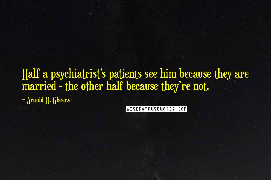 Arnold H. Glasow Quotes: Half a psychiatrist's patients see him because they are married - the other half because they're not.