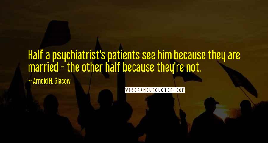 Arnold H. Glasow Quotes: Half a psychiatrist's patients see him because they are married - the other half because they're not.