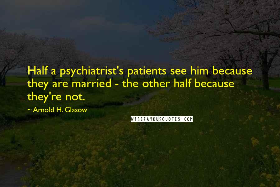 Arnold H. Glasow Quotes: Half a psychiatrist's patients see him because they are married - the other half because they're not.