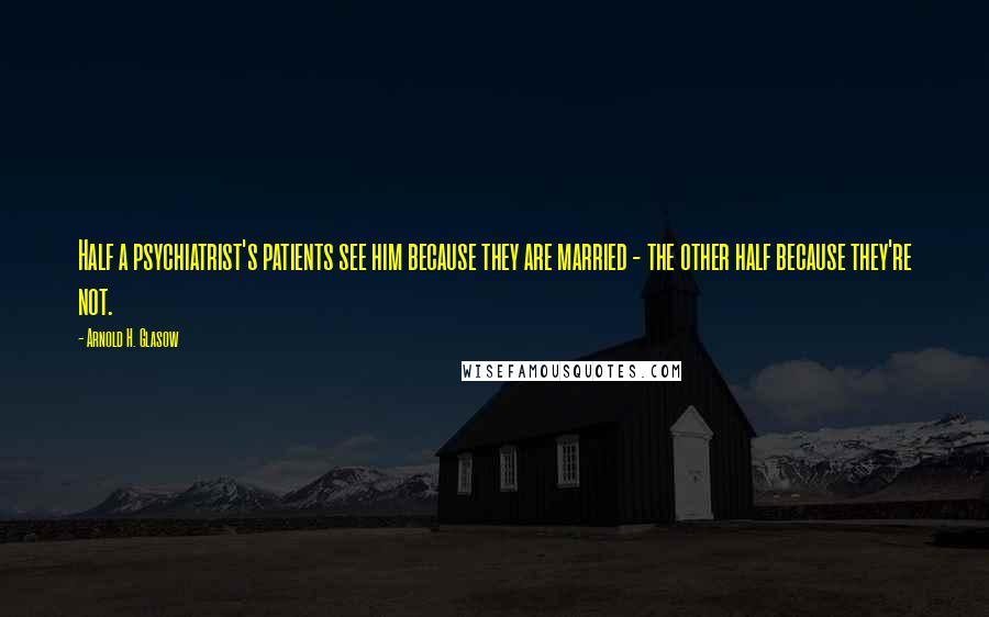 Arnold H. Glasow Quotes: Half a psychiatrist's patients see him because they are married - the other half because they're not.