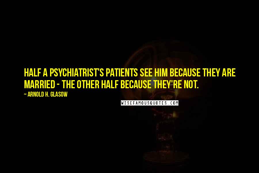 Arnold H. Glasow Quotes: Half a psychiatrist's patients see him because they are married - the other half because they're not.