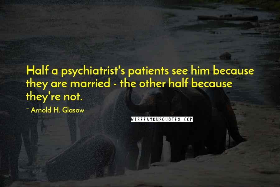 Arnold H. Glasow Quotes: Half a psychiatrist's patients see him because they are married - the other half because they're not.