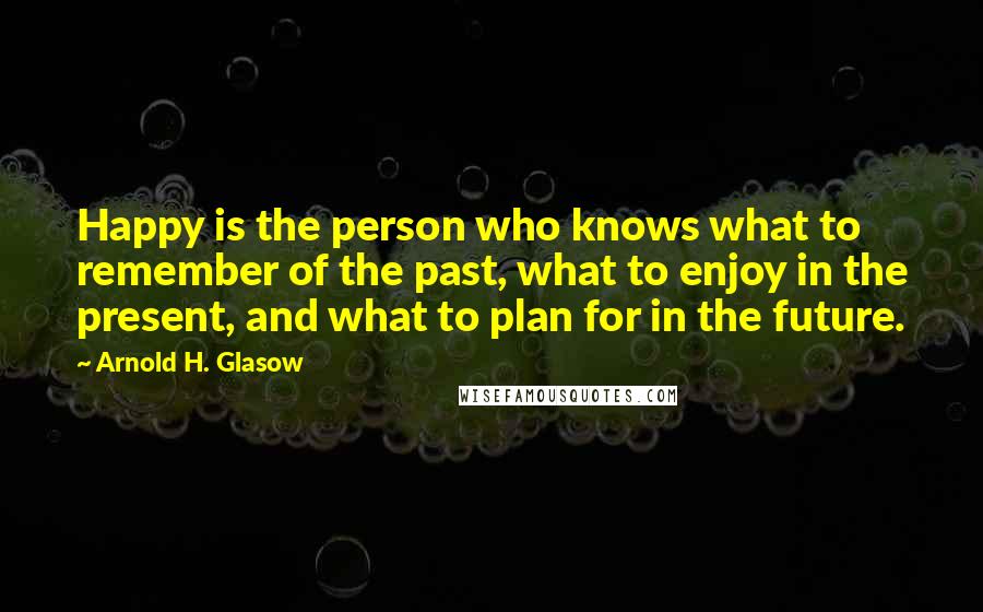 Arnold H. Glasow Quotes: Happy is the person who knows what to remember of the past, what to enjoy in the present, and what to plan for in the future.