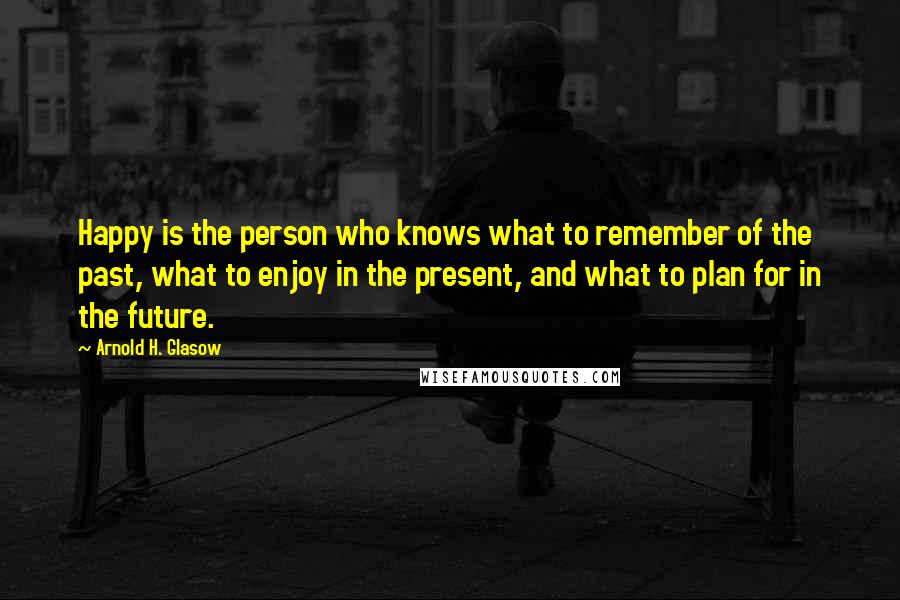 Arnold H. Glasow Quotes: Happy is the person who knows what to remember of the past, what to enjoy in the present, and what to plan for in the future.