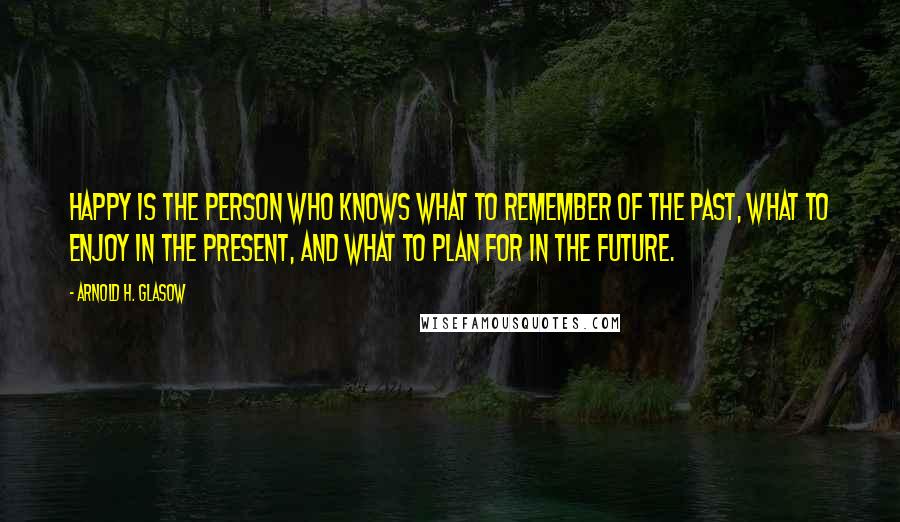 Arnold H. Glasow Quotes: Happy is the person who knows what to remember of the past, what to enjoy in the present, and what to plan for in the future.