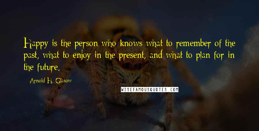 Arnold H. Glasow Quotes: Happy is the person who knows what to remember of the past, what to enjoy in the present, and what to plan for in the future.