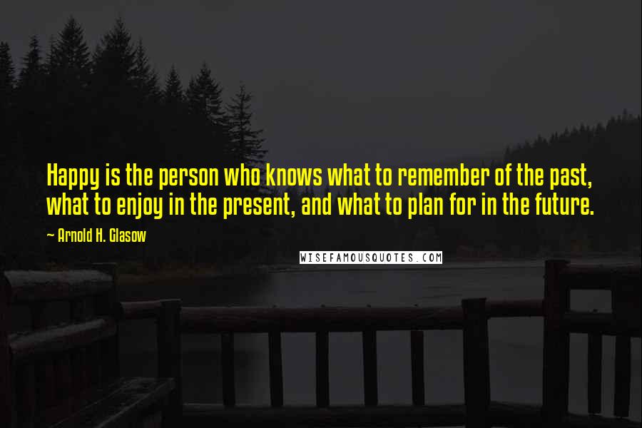 Arnold H. Glasow Quotes: Happy is the person who knows what to remember of the past, what to enjoy in the present, and what to plan for in the future.