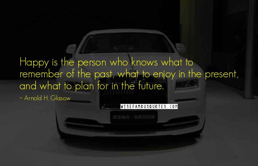 Arnold H. Glasow Quotes: Happy is the person who knows what to remember of the past, what to enjoy in the present, and what to plan for in the future.