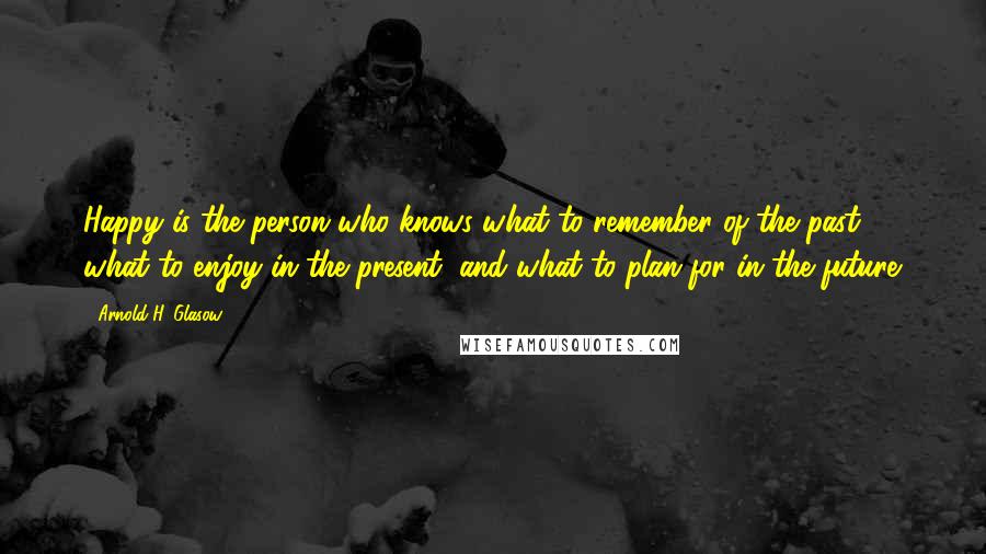 Arnold H. Glasow Quotes: Happy is the person who knows what to remember of the past, what to enjoy in the present, and what to plan for in the future.