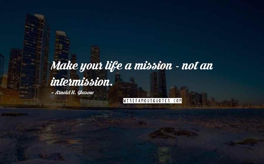 Arnold H. Glasow Quotes: Make your life a mission - not an intermission.