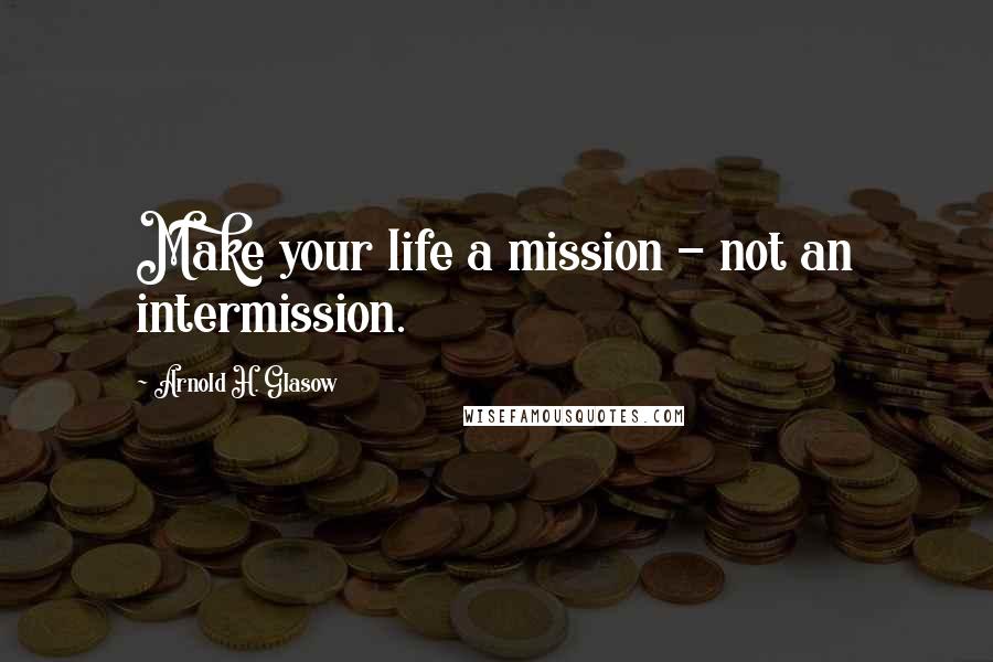 Arnold H. Glasow Quotes: Make your life a mission - not an intermission.