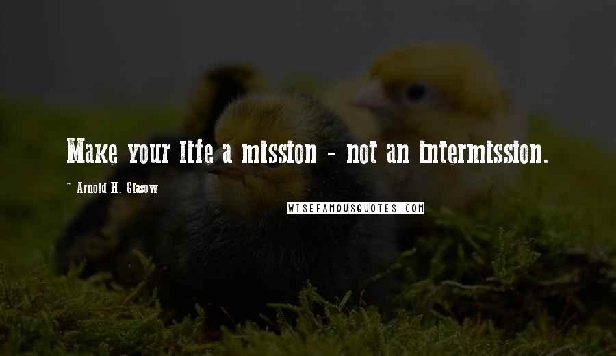 Arnold H. Glasow Quotes: Make your life a mission - not an intermission.