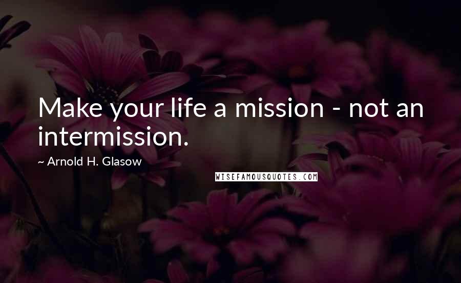 Arnold H. Glasow Quotes: Make your life a mission - not an intermission.