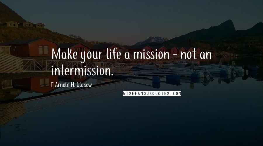 Arnold H. Glasow Quotes: Make your life a mission - not an intermission.